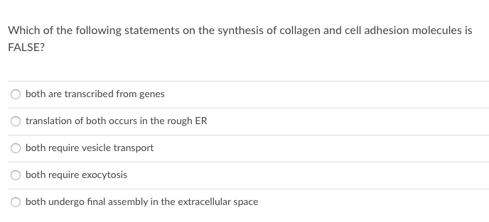 Which of the following statements on the synthesis of collagen and cell adhesion molecules is
FALSE?
both are transcribed from genes
translation of both occurs in the rough ER
both require vesicle transport
both require exocytosis
O both undergo final assembly in the extracellular space
