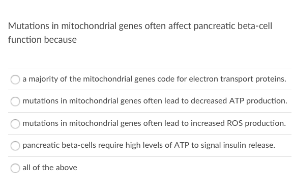 Mutations in mitochondrial genes often affect pancreatic beta-cell
function because
a majority of the mitochondrial genes code for electron transport proteins.
mutations in mitochondrial genes often lead to decreased ATP production.
mutations in mitochondrial genes often lead to increased ROS production.
pancreatic beta-cells require high levels of ATP to signal insulin release.
all of the above
