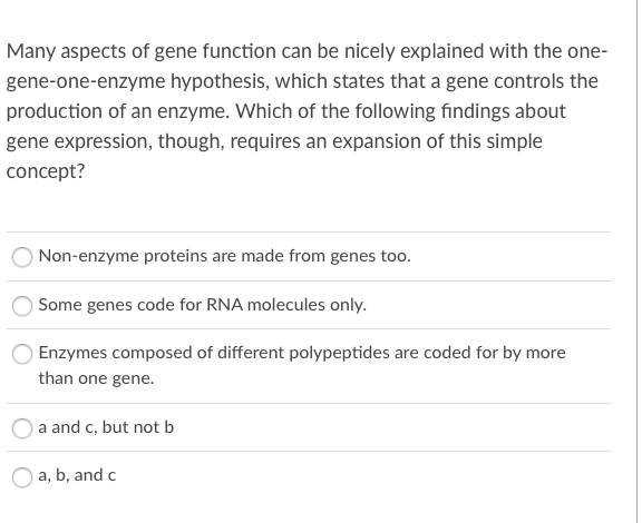Many aspects of gene function can be nicely explained with the one-
gene-one-enzyme hypothesis, which states that a gene controls the
production of an enzyme. Which of the following findings about
gene expression, though, requires an expansion of this simple
concept?
Non-enzyme proteins are made from genes too.
Some genes code for RNA molecules only.
Enzymes composed of different polypeptides are coded for by more
than one gene.
a and c, but not b
a, b, and c
