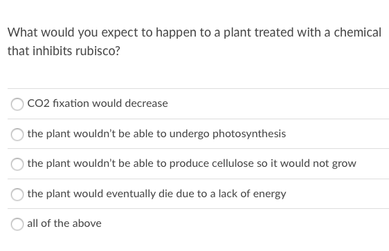 What would you expect to happen to a plant treated with a chemical
that inhibits rubisco?
OCO2 fixation would decrease
the plant wouldn't be able to undergo photosynthesis
the plant wouldn't be able to produce cellulose so it would not grow
the plant would eventually die due to a lack of energy
all of the above
