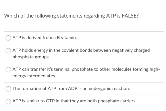 Which of the following statements regarding ATP is FALSE?
ATP is derived from a B vitamin.
ATP holds energy in the covalent bonds between negatively charged
phosphate groups.
OATP can transfer it's terminal phosphate to other molecules forming high-
energy intermediates.
The formation of ATP from ADP is an endergonic reaction.
ATP is similar to GTP in that they are both phosphate carriers.
