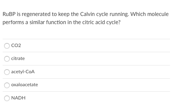 RUBP is regenerated to keep the Calvin cycle running. Which molecule
performs a similar function in the citric acid cycle?
CO2
citrate
acetyl-CoA
oxaloacetate
NADH
