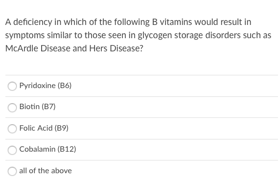 A deficiency in which of the following B vitamins would result in
symptoms similar to those seen in glycogen storage disorders such as
McArdle Disease and Hers Disease?
OPyridoxine (B6)
Biotin (B7)
Folic Acid (B9)
Cobalamin (B12)
all of the above
