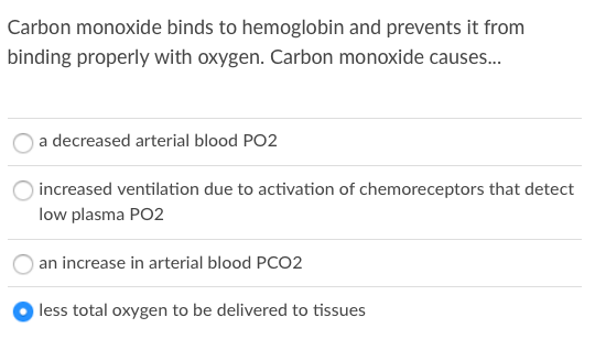 Carbon monoxide binds to hemoglobin and prevents it from
binding properly with oxygen. Carbon monoxide causes.
a decreased arterial blood PO2
increased ventilation due to activation of chemoreceptors that detect
low plasma PO2
an increase in arterial blood PCO2
less total oxygen to be delivered to tissues
