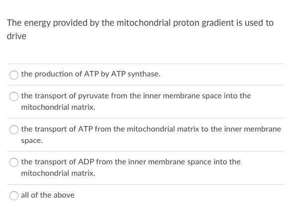 The energy provided by the mitochondrial proton gradient is used to
drive
the production of ATP by ATP synthase.
the transport of pyruvate from the inner membrane space into the
mitochondrial matrix.
the transport of ATP from the mitochondrial matrix to the inner membrane
space.
the transport of ADP from the inner membrane spance into the
mitochondrial matrix.
all of the above
