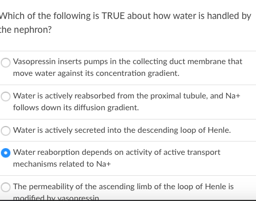 Which of the following is TRUE about how water is handled by
che nephron?
Vasopressin inserts pumps in the collecting duct membrane that
move water against its concentration gradient.
Water is actively reabsorbed from the proximal tubule, and Na+
follows down its diffusion gradient.
Water is actively secreted into the descending loop of Henle.
Water reaborption depends on activity of active transport
mechanisms related to Na+
The permeability of the ascending limb of the loop of Henle is
modified by vasopressin
