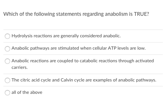 Which of the following statements regarding anabolism is TRUE?
Hydrolysis reactions are generally considered anabolic.
Anabolic pathways are stimulated when cellular ATP levels are low.
Anabolic reactions are coupled to catabolic reactions through activated
carriers.
The citric acid cycle and Calvin cycle are examples of anabolic pathways.
all of the above
