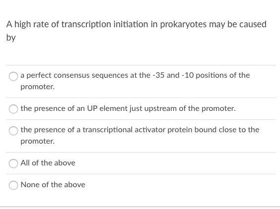 A high rate of transcription initiation in prokaryotes may be caused
by
a perfect consensus sequences at the -35 and -10 positions of the
promoter.
the presence of an UP element just upstream of the promoter.
the presence of a transcriptional activator protein bound close to the
promoter.
All of the above
None of the above
