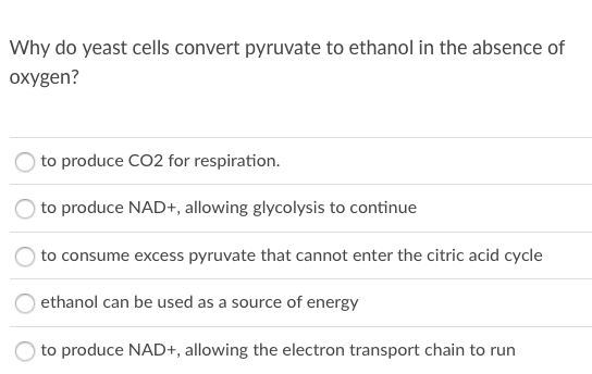 Why do yeast cells convert pyruvate to ethanol in the absence of
oxygen?
to produce CO2 for respiration.
to produce NAD+, allowing glycolysis to continue
to consume excess pyruvate that cannot enter the citric acid cycle
ethanol can be used as a source of energy
to produce NAD+, allowing the electron transport chain to run
