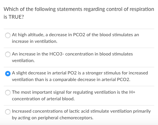 Which of the following statements regarding control of respiration
is TRUE?
At high altitude, a decrease in PC02 of the blood stimulates an
increase in ventilation.
An increase in the HCO3- concentration in blood stimulates
ventilation.
A slight decrease in arterial PO2 is a stronger stimulus for increased
ventilation than is a comparable decrease in arterial PCO2.
The most important signal for regulating ventilation is the H+
concentration of arterial blood.
Increased concentrations of lactic acid stimulate ventilation primarily
by acting on peripheral chemoreceptors.
