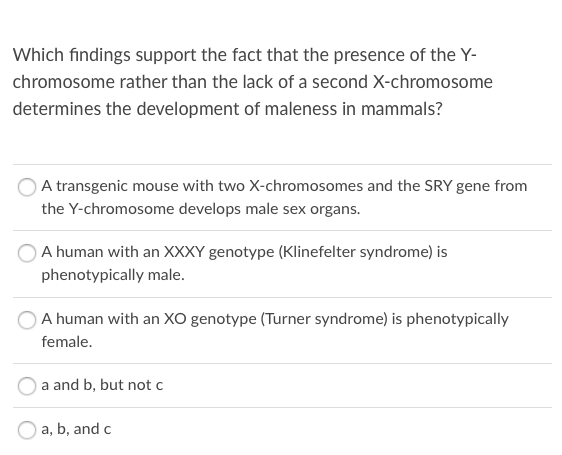 Which findings support the fact that the presence of the Y-
chromosome rather than the lack of a second X-chromosome
determines the development of maleness in mammals?
A transgenic mouse with two X-chromosomes and the SRY gene from
the Y-chromosome develops male sex organs.
A human with an XXXY genotype (Klinefelter syndrome) is
phenotypically male.
A human with an XO genotype (Turner syndrome) is phenotypically
female.
a and b, but not c
a, b, and c
