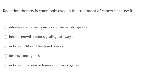 Radiation therapy is commonly used in the treatment of cancer because it
interferes with the formation of the mitotic spindle.
O inhibits growth factor signaling pathways.
induces DNA double-strand breaks.
destroys oncogenes.
induces mutations in tumor suppressor genes.
