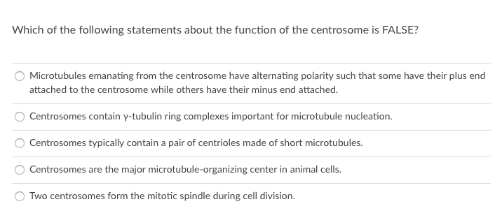 Which of the following statements about the function of the centrosome is FALSE?
Microtubules emanating from the centrosome have alternating polarity such that some have their plus end
attached to the centrosome while others have their minus end attached.
Centrosomes contain y-tubulin ring complexes important for microtubule nucleation.
Centrosomes typically contain a pair of centrioles made of short microtubules.
Centrosomes are the major microtubule-organizing center in animal cells.
Two centrosomes form the mitotic spindle during cell division.
