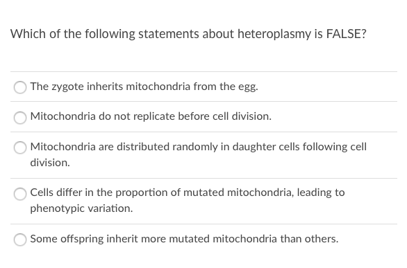 Which of the following statements about heteroplasmy is FALSE?
The zygote inherits mitochondria from the egg.
Mitochondria do not replicate before cell division.
Mitochondria are distributed randomly in daughter cells following cell
division.
Cells differ in the proportion of mutated mitochondria, leading to
phenotypic variation.
Some offspring inherit more mutated mitochondria than others.
