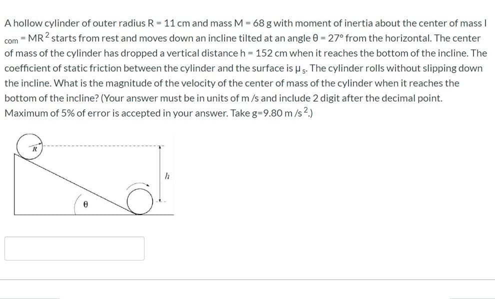 A hollow cylinder of outer radius R = 11 cm and mass M = 68 g with moment of inertia about the center of mass I
com = MR2 starts from rest and moves down an incline tilted at an angle 0 = 27° from the horizontal. The center
of mass of the cylinder has dropped a vertical distance h = 152 cm when it reaches the bottom of the incline. The
coefficient of static friction between the cylinder and the surface is u s. The cylinder rolls without slipping down
the incline. What is the magnitude of the velocity of the center of mass of the cylinder when it reaches the
bottom of the incline? (Your answer must be in units of m /s and include 2 digit after the decimal point.
Maximum of 5% of error is accepted in your answer. Take g=9.80 m /s2.)
h
