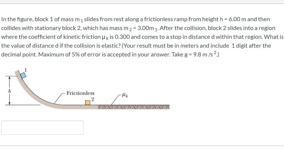 In the figure, block 1 of mass m1 slides from rest along a frictionless ramp from height h = 6.00 m and then
collides with stationary block 2, which has mass m 2 = 3.00m 1. After the collision, block 2 slides into a region
where the coefficient of kinetic friction u k is 0.300 and comes to a stop in distance d within that region. What is
the value of distance d if the collision is elastic? (Your result must be in meters and include 1 digit after the
decimal point. Maximum of 5% of error is accepted in your answer. Take g = 9.8 m /s2.)
h
Frictionless
