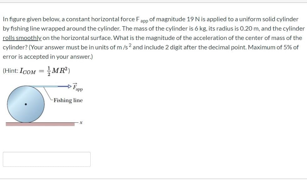 In figure given below, a constant horizontal force Fapp of magnitude 19 N is applied to a uniform solid cylinder
by fishing line wrapped around the cylinder. The mass of the cylinder is 6 kg, its radius is 0.20 m, and the cylinder
rolls smoothly on the horizontal surface. What is the magnitude of the acceleration of the center of mass of the
cylinder? (Your answer must be in units of m /s2 and include 2 digit after the decimal point. Maximum of 5% of
error is accepted in your answer.)
(Hint: Icom = MR²)
Fapp
-Fishing line
