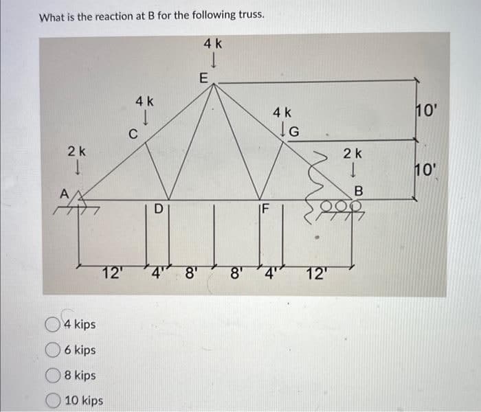What is the reaction at B for the following truss.
2 k
A ΑΛ
4 k
1
4 kips
6 kips
8 kips
10 kips
C
D
4 k
E
IF
4 k
G
12¹ 4" 8¹ 8' 4" 12'
2 k
1
B
10'
10'