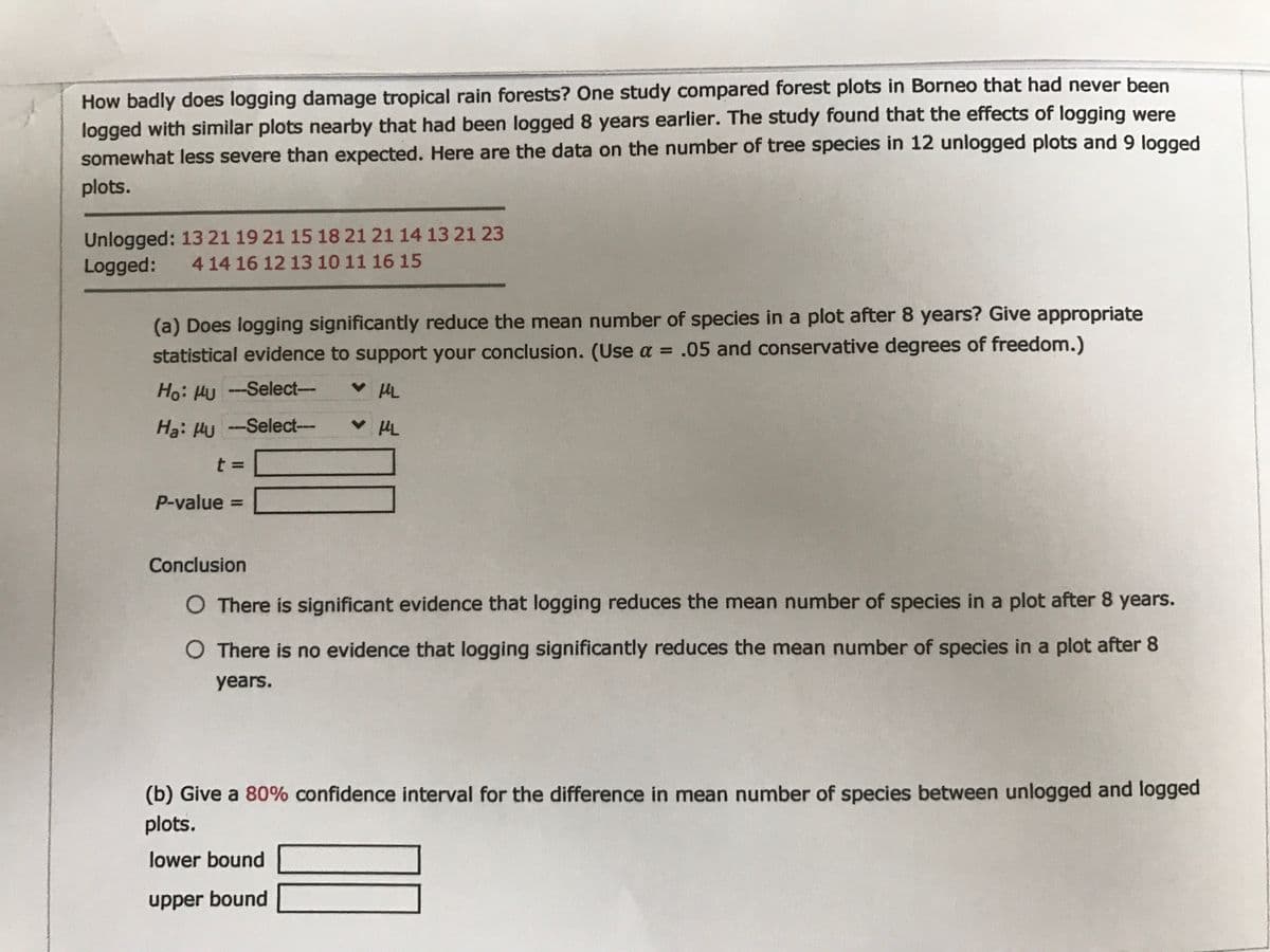 How badly does logging damage tropical rain forests? One study compared forest plots in Borneo that had never been
logged with similar plots nearby that had been logged 8 years earlier. The study found that the effects of logging were
somewhat less severe than expected. Here are the data on the number of tree species in 12 unlogged plots and 9 logged
plots.
Unlogged: 13 21 19 21 15 18 21 21 14 13 21 23
Logged:
4 14 16 12 13 10 11 16 15
(a) Does logging significantly reduce the mean number of species in a plot after 8 years? Give appropriate
statistical evidence to support your conclusion. (Use a = .05 and conservative degrees of freedom.)
Ho: HU -Select-
HL
Ha: Hu -
Select---
---
P-value =
Conclusion
O There is significant evidence that logging reduces the mean number of species in a plot after 8 years.
O There is no evidence that logging significantly reduces the mean number of species in a plot after 8
years.
(b) Give a 80% confidence interval for the difference in mean number of species between unlogged and logged
plots.
lower bound
upper bound
