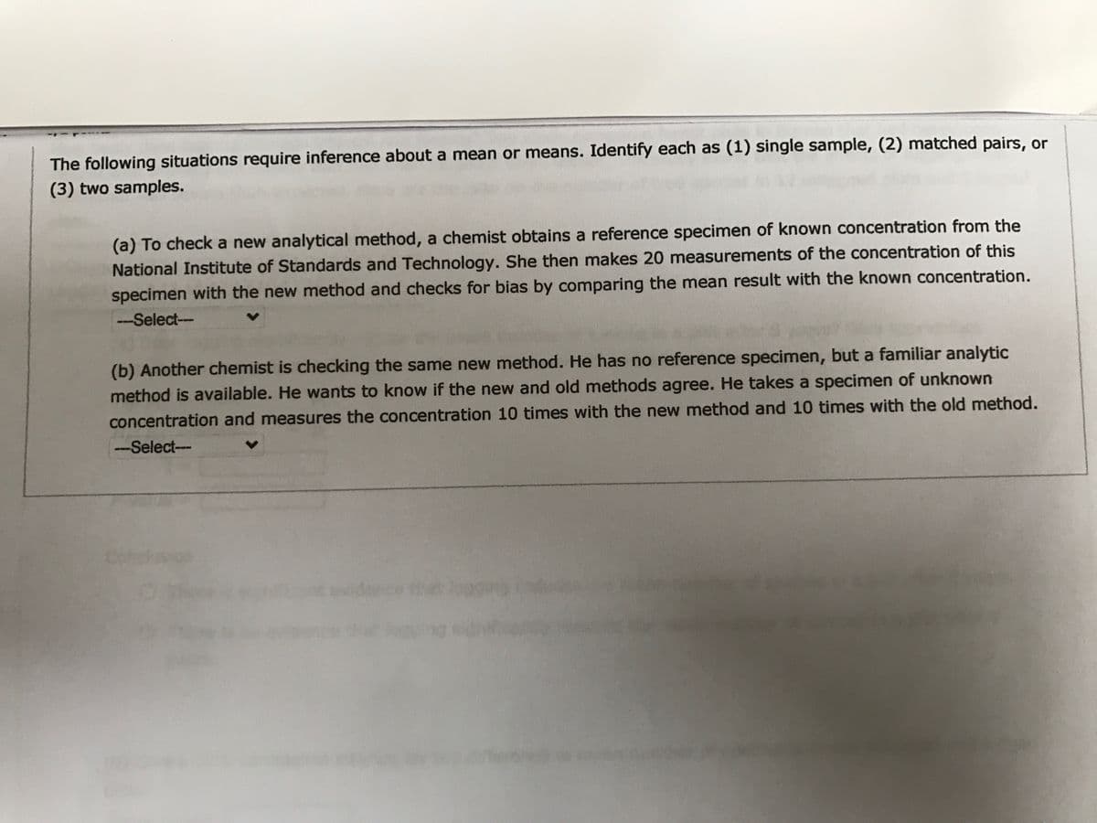 The following situations require inference about a mean or means. Identify each as (1) single sample, (2) matched pairs, or
(3) two samples.
(a) To check a new analytical method, a chemist obtains a reference specimen of known concentration from the
National Institute of Standards and Technology. She then makes 20 measurements of the concentration of this
specimen with the new method and checks for bias by comparing the mean result with the known concentration.
-Select--
(b) Another chemist is checking the same new method. He has no reference specimen, but a familiar analytic
method is available. He wants to know if the new and old methods agree. He takes a specimen of unknown
concentration and measures the concentration 10 times with the new method and 10 times with the old method.
--Select--
