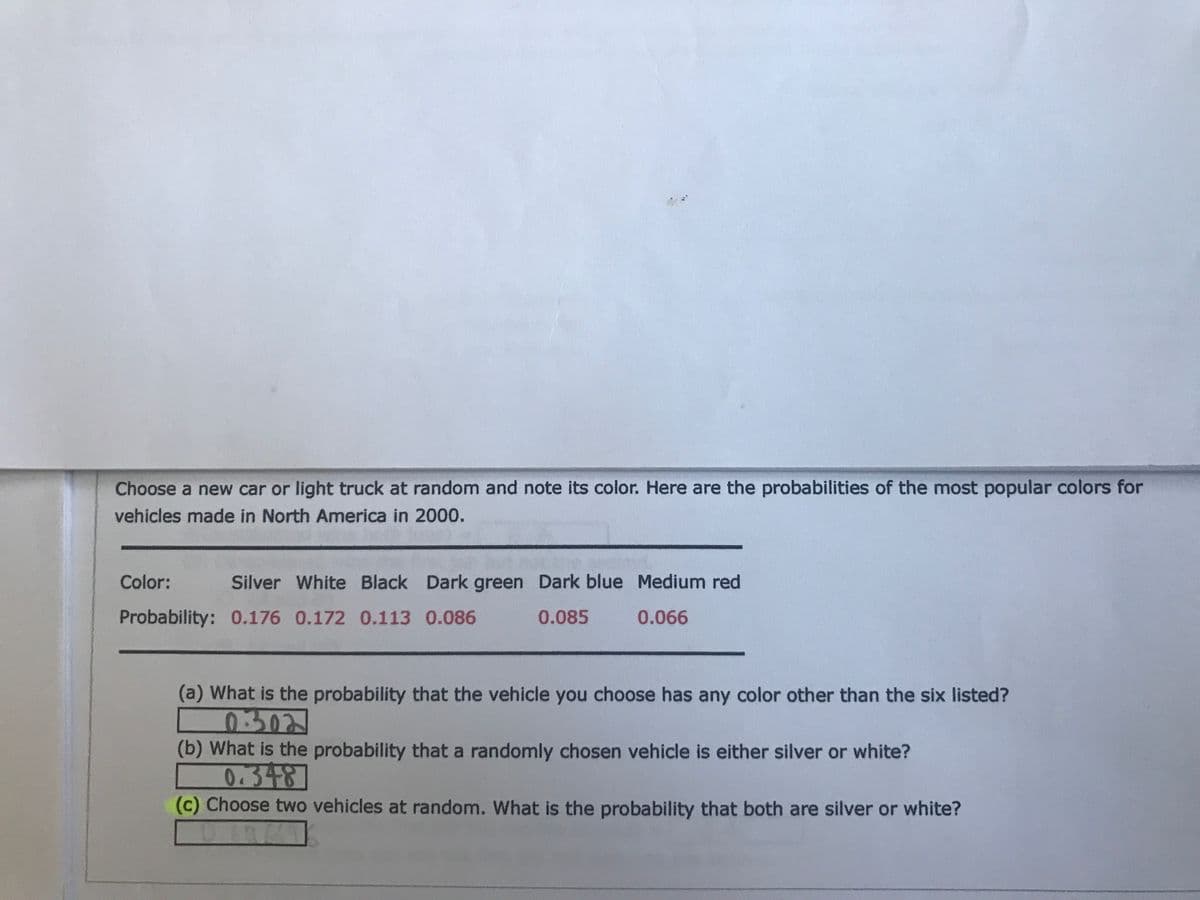 Choose a new car or light truck at random and note its color. Here are the probabilities of the most popular colors for
vehicles made in North America in 2000.
Color:
Silver White Black Dark green Dark blue Medium red
Probability: 0.176 0.172 0.113 0.086
0.085
0.066
(a) What is the probability that the vehicle you choose has any color other than the six listed?
0302
(b) What is the probability that a randomly chosen vehicle is either silver or white?
0.348
(c) Choose two vehicles at random. What is the probability that both are silver or white?

