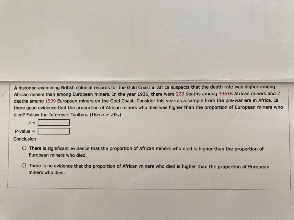 A historian examining British colonial records for the Gold Coast in Africa suspects that the death rate was higher among
African miners than among European miners. In the year 1936, there were 223 deaths among 34618 African miners and 7
deaths among 1509 European miners on the Gold Coast. Consider this year as a sample from the pre-war era in Africa. Is
there good evidence that the proportion of African miners who died was higher than the proportion of European miners who
died? Follow the Inference Toolbox. (Use a = .05.)
%3D
Z =
P-value =
Conclusion
O There is significant evidence that the proportion of African miners who died is higher than the proportion of
European miners who died.
O There is no evidence that the proportion of African miners who died is higher than the proportion of European
miners who died.
