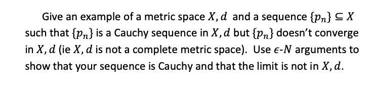Give an example of a metric space X, d and a sequence {Pn} C X
such that {pn} is a Cauchy sequence in X, d but {Pn} doesn't converge
in X, d (ie X, d is not a complete metric space). Use e-N arguments to
show that your sequence is Cauchy and that the limit is not in X, d.

