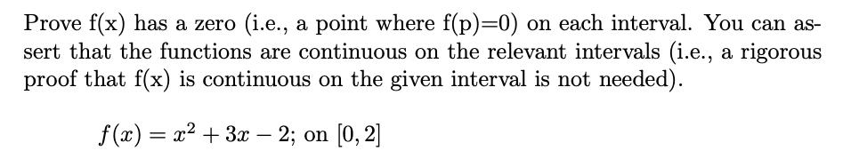 Prove f(x) has a zero (i.e., a point where f(p)=0) on each interval. You can as-
sert that the functions are continuous on the relevant intervals (i.e., a rigorous
proof that f(x) is continuous on the given interval is not needed).
f (x) = x² + 3x – 2; on [0, 2]
