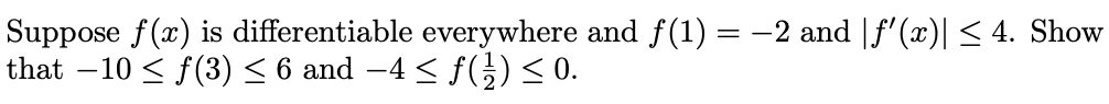Suppose f(x) is differentiable everywhere and f(1) = -2 and |f' (x)| < 4. Show
that –10 < f(3)< 6 and –4 < f() < 0.
-
