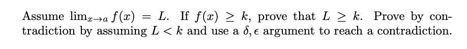 Assume lim-→a ƒ (x) = L. If f(x) > k, prove that L > k. Prove by con-
tradiction by assuming L < k and use a 8, e argument to reach a contradiction.
