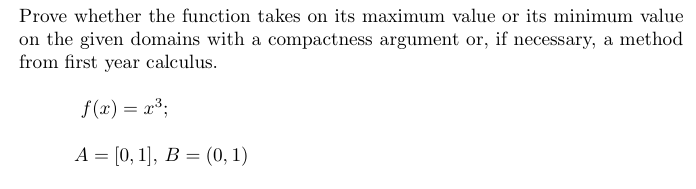 Prove whether the function takes on its maximum value or its minimum value
on the given domains with a compactness argument or, if necessary, a method
from first year calculus.
f (x) = x3;
A = [0, 1], B = (0, 1)
