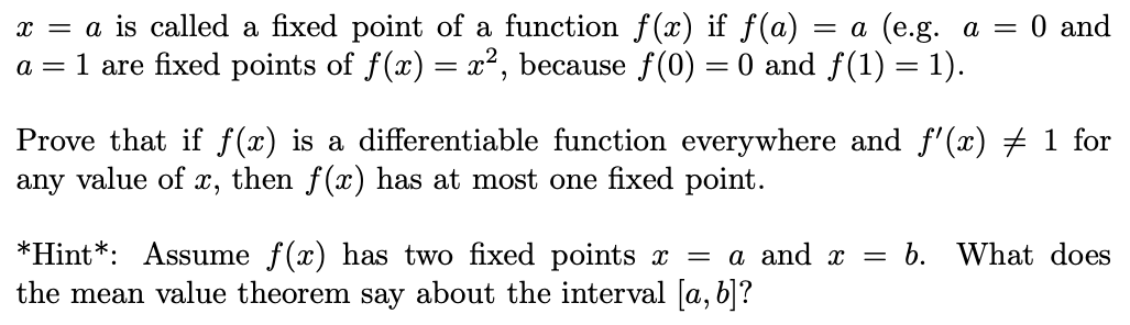 x = a is called a fixed point of a function f(x)
a = 1 are fixed points of f(x) = x², because f (0) = 0 and f(1) = 1).
f(a) :
= a (e.g. a = 0 and
Prove that if f(x) is a differentiable function everywhere and f'(x) # 1 for
value of x, then f(x) has at most one fixed point.
any
b. What does
*Hint*: Assume f(x) has two fixed points x = a and x
the mean value theorem say about the interval [a, b]?
