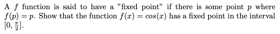 Af function is said to have a "fixed point" if there is some point p where
f (p)
= p. Show that the function f (x) = cos(x) has a fixed point in the interval
%3D
[0, 5].
