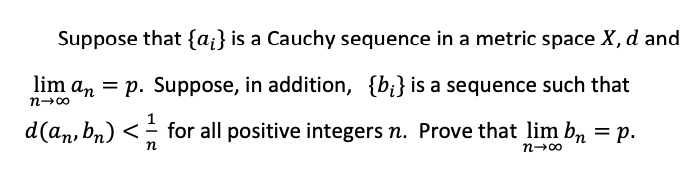 Suppose that {a;} is a Cauchy sequence in a metric space X, d and
lim an = p. Suppose, in addition, {bi} is a sequence such that
n-00
d(an, bn) <
for all positive integers n. Prove that lim b, = p.
п
n-00
