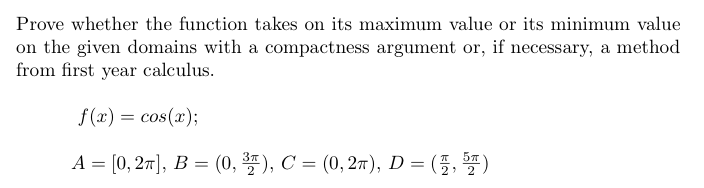 Prove whether the function takes on its maximum value or its minimum value
on the given domains with a compactness argument or, if necessary, a method
from first year calculus.
f (x) = cos(x);
A = [0, 27], B = (0, *), C = (0, 27), D = (5,)
