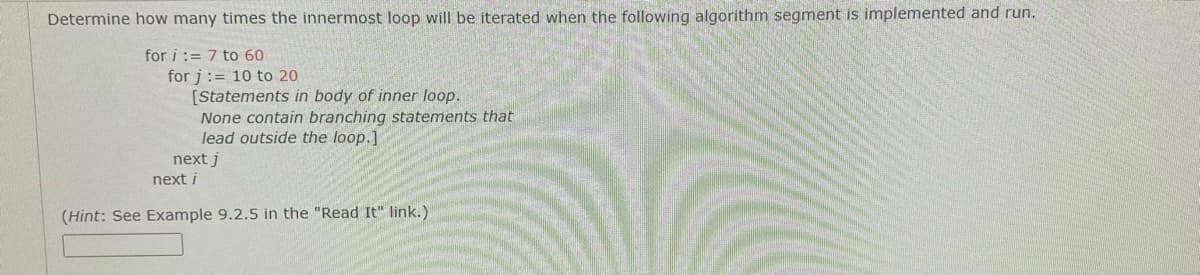 Determine how many times the innermost loop will be iterated when the following algorithm segment is implemented and run.
for i := 7 to 60
for j:= 10 to 20
[Statements in body of inner loop.
None contain branching statements that
lead outside the loop.]
next j
next i
(Hint: See Example 9.2.5 in the "Read It" link.)
