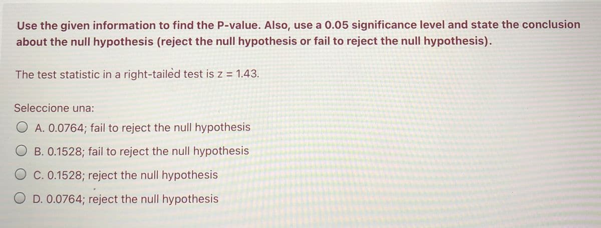 Use the given information to find the P-value. Also, use a 0.05 significance level and state the conclusion
about the null hypothesis (reject the null hypothesis or fail to reject the null hypothesis).
The test statistic in a right-tailed test is z = 1.43.
Seleccione una:
O A. 0.0764; fail to reject the null hypothesis
O B. 0.1528; fail to reject the null hypothesis
O c. 0.1528; reject the null hypothesis
O D. 0.0764; reject the null hypothesis
