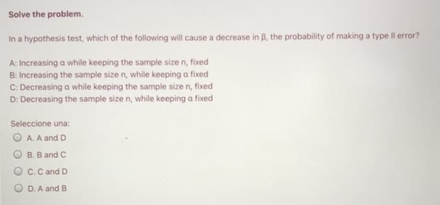 Solve the problem.
In a hypothesis test, which of the following will cause a decrease in B, the probability of making a type II error?
A: Increasing a while keeping the sample size n, fixed
B: Increasing the sample size n, while keeping a fixed
C: Decreasing a while keeping the sample size n, fixed
D: Decreasing the sample size n, while keeping a fixed
Seleccione una:
O A. A and D
O B. B and C
O c.C and D
D. A and B
