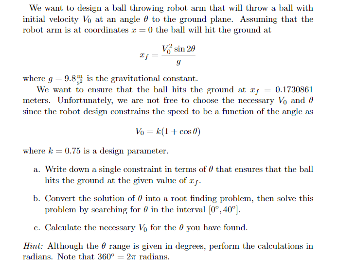 We want to design a ball throwing robot arm that will throw a ball with
initial velocity Vo at an angle 0 to the ground plane. Assuming that the
robot arm is at coordinates r = 0 the ball will hit the ground at
Vở sin 20
If -
where g = 9.8 is the gravitational constant.
We want to ensure that the ball hits the ground at rf
meters. Unfortunately, we are not free to choose the necessary Vo and 0
since the robot design constrains the speed to be a function of the angle as
0.1730861
Vo = k(1+ cos 0)
where k = 0.75 is a design parameter.
a. Write down a single constraint in terms of 0 that ensures that the ball
hits the ground at the given value of xf.
b. Convert the solution of 0 into a root finding problem, then solve this
problem by searching for 0 in the interval (0°, 40°).
c. Calculate the necessary Vo for the 0 you have found.
Hint: Although the 0 range is given in degrees, perform the calculations in
radians. Note that 360° = 2A radians.
%3D
