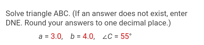 Solve triangle ABC. (If an answer does not exist, enter
DNE. Round your answers to one decimal place.)
a = 3.0, b = 4.0, 2C = 55°
%3D
