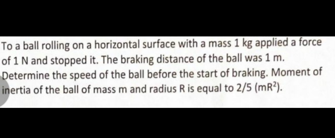To a ball rolling on a horizontal surface with a mass 1 kg applied a force
of 1 N and stopped it. The braking distance of the ball was 1 m.
Determine the speed of the ball before the start of braking. Moment of
inertia of the ball of mass m and radius R is equal to 2/5 (mR?).
