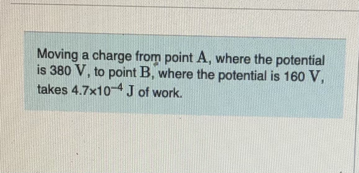 Moving a charge from point A, where the potential
is 380 V, to point B, where the potential is 160 V,
takes 4.7x10 J of work.
