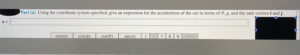 Part (a) Using the coordinate system specified, give an expression for the acceleration of the car in terms of 0,g, and the unit vectors i and j.
a =
cos(a)
cos()
cos(0)
sin(a)
9
HOME
