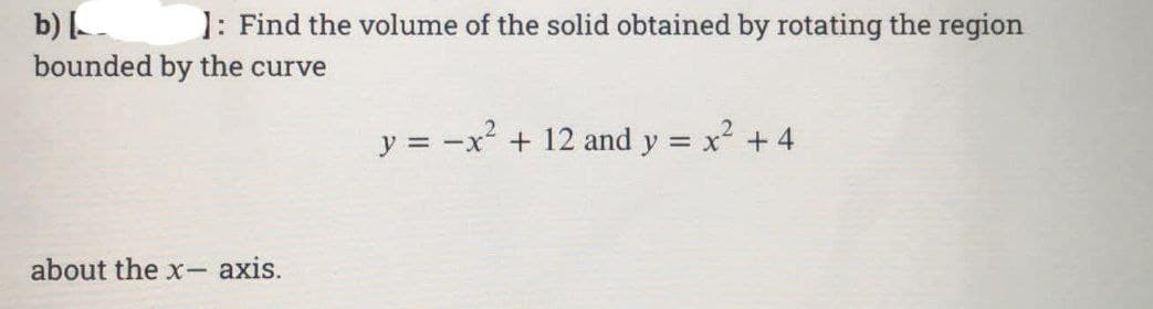 b) [
1: Find the volume of the solid obtained by rotating the region
bounded by the curve
about the x-axis.
y = -x² + 12 and y = x² + 4
