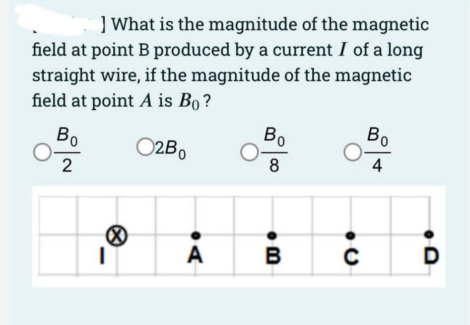 ] What is the magnitude of the magnetic
field at point B produced by a current I of a long
straight wire, if the magnitude of the magnetic
field at point A is Bo?
O2B0
Bo
2
I
A
Bo
8
B
C
Bo
4
D