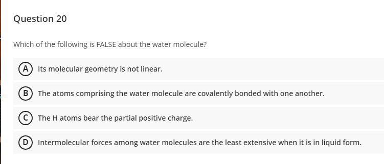 Question 20
Which of the following is FALSE about the water molecule?
A Its molecular geometry is not linear.
(B The atoms comprising the water molecule are covalently bonded with one another.
The H atoms bear the partial positive charge.
Intermolecular forces among water molecules are the least extensive when it is in liquid form.
