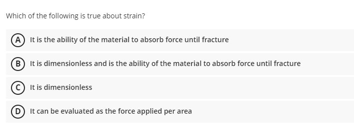 Which of the following is true about strain?
A It is the ability of the material to absorb force until fracture
B It is dimensionless and is the ability of the material to absorb force until fracture
It is dimensionless
It can be evaluated as the force applied per area
