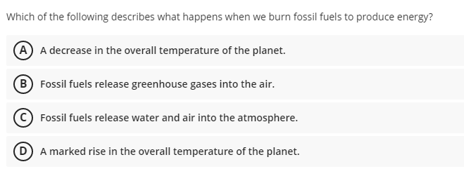 Which of the following describes what happens when we burn fossil fuels to produce energy?
(A A decrease in the overall temperature of the planet.
(B Fossil fuels release greenhouse gases into the air.
Fossil fuels release water and air into the atmosphere.
D A marked rise in the overall temperature of the planet.
