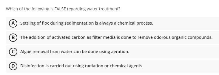Which of the following is FALSE regarding water treatment?
A Settling of floc during sedimentation is always a chemical process.
B The addition of activated carbon as filter media is done to remove odorous organic compounds.
C Algae removal from water can be done using aeration.
D Disinfection is carried out using radiation or chemical agents.
