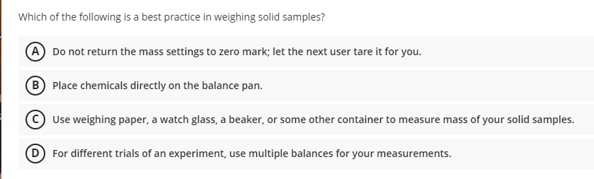 Which of the following is a best practice in weighing solid samples?
A Do not return the mass settings to zero mark; let the next user tare it for you.
B Place chemicals directly on the balance pan.
Use weighing paper, a watch glass, a beaker, or some other container to measure mass of your solid samples.
D For different trials of an experiment, use multiple balances for your measurements.
